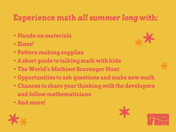 Experience math all summer long with: - Hands-on materials - Zines! - Pattern making supplies - A short guide to talking math with kids - The World’s Mathiest Scavenger Hunt - Opportunities to ask questions and make new math - Chances to share your thinking with the developersand fellow mathematicians - and more!